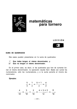 matemáticas
para tornero
L E C C I Ó N
SUMA DE QUEBRADOS
Dos casos pueden presentarse en !a suma de quebrados:
1.° Que todos tengan el mismo denominador, y
2.° Que no tengan el mismo denominador.
En el primer caso, es decir, si los quebrados que han de sumarse tie-
nen el mismo denominador, la operación resulta fácil. Basta con sumar los
numeradores, sólo los numeradores, y a la suma ponerle el mismo de-
nominador.
Ejemplos:
—169—
 