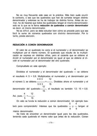 No es muy frecuente este caso en la práctica. Más bien suele ocurrir
lo contrario, o sea que los quebrados que han de sumarse tengan distinto
denominador y entonces se ha de trabajar de distinta forma. Antes de su-
mar, ha de hacerse que todos los quebrados tengan el mismo denominador;
esto es lo que se le llama reducción de quebrados a común denominador
es decir, al mismo denominador.
No es difícil, pero se debe estudiar bien cómo se procede para que sea
fácil la suma de números quebrados con distinto denominador. Por lo
tanto, preste atención.
REDUCCIÓN A COMÚN DENOMINADOR
El valor de un quebrado no varía si el numerador y el denominador se
multiplican por el mismo número. El quebrado que resulta de la multipli-
cación se expresa en distintas cifras, pero el cociente que se obtiene al
dividir el numerador por el denominador es igual al que se obtiene al di-
vidir el numerador por el denominador del otro quebrado.
Compruébelo en este ejemplo:
4
Divididos el numerador y el denominador del quebrado — se obtiene
el resultado 4 : 5 = 0,8. Multiplicados el numerador y el denominador por
4 X 3 12
el número 3, se obtiene = . Divididos ahora el numerador y el
5 X 3 15
12
denominador del quebrado , el resultado es también 12: 15 = 0,8.
15
4 12
Así, pues, — = .
5 15
En esto se funda la reducción a común denominador. Un ejemplo bas-
5 4
tará para comprenderlo: Interesa que los quebrados — y — tengan el
8 9
mismo denominador.
Se trata de encontrar un denominador igual para los dos quebrados,
teniendo cada quebrado el mismo valor que antes de la reducción. Conse-
—170—
 