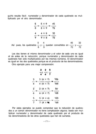 guirlo resulta fácil: numerador y denominador de cada quebrado es mul-
tiplicado por el otro denominador.
5 4 45 32
Así pues, los quebrados — y — quedan convertidos en —— y
8 9 72 72
Los dos tienen el mismo denominador y el valor de cada uno es igual
al de antes de la reducción, porque numerador y denominador de cada
quebrado han sido multiplicados por los mismos números. El denominador
es igual en los dos quebrados porque es el producto de los denominadores.
Otro ejemplo para una mejor comprensión:
Por estos ejemplos se puede comprobar que la reducción de quebra-
dos a un común denominador no tiene complicación alguna; basta con mul-
tiplicar numerador y denominador de cada quebrado por el producto de
los denominadores de los otros quebrados que han de sumarse.
—171—
 