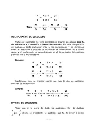 MULTIPLICACIÓN DE QUEBRADOS
Multiplicar quebrados no tiene complicación alguna: en ningún caso ha
de procederse a la reducción a común denominador. En toda multiplicación
de quebrados basta multiplicar entre sí los numeradores y los denomina-
dores. El resultado o producto de multiplicar los numeradores es el nume-
rador, y el producto de los denominadores es el denominador del quebrado
producto de la multiplicación.
Ejemplos:
Exactamente igual se procede cuando son más de dos los quebrados
que han de multiplicarse.
Ejemplo:
DIVISIÓN DE QUEBRADOS
Fíjese bien en la forma de dividir los quebrados. Ha de dividirse
3 2
— por —. ¿Cómo se procederá? El quebrado que ha de dividir o divisor
4 5 •
—174—
 