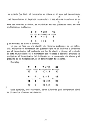 se invierte (es decir, el numerador se coloca en el lugar del denominador
2 5
y el denominador en lugar del numerador): o sea, el — se transforma en —.
5 2
Una vez invertido el divisor, se multiplican los dos quebrados como en una
multiplicación cualquiera:
3 2 3 X 5 15
4 5 4 X 2 8
y el resultado es el de la división.
Lo que se hace en una división de números quebrados es, en defini-
tiva, multiplicar el numerador del quebrado que ha de dividirse o dividendo
por el denominador del quebrado que ha de dividir o divisor; el producto
de esta, multiplicación es el numerador del resultado o cociente. Después se
multiplican el denominador del dividendo por el numerador del divisor y el
producto de la multiplicación, es el denominador del cociente.
Ejemplos:
7 X 12 84
13 8 13 X 2 26
i
Estos ejemplos, bien estudiados, serán suficientes para comprender cómo
se dividen los números fraccionarios.
—175—
 