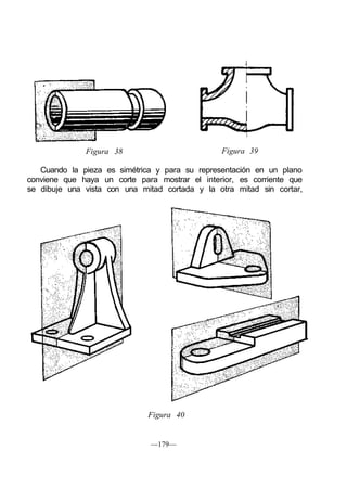 Figura 38 Figura 39
Cuando la pieza es simétrica y para su representación en un plano
conviene que haya un corte para mostrar el interior, es corriente que
se dibuje una vista con una mitad cortada y la otra mitad sin cortar,
Figura 40
—179—
 