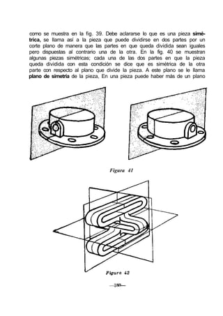 como se muestra en la fig. 39. Debe aclararse lo que es una pieza simé-
trica, se llama así a la pieza que puede dividirse en dos partes por un
corte plano de manera que las partes en que queda dividida sean iguales
pero dispuestas al contrario una de la otra. En la fig. 40 se muestran
algunas piezas simétricas; cada una de las dos partes en que la pieza
queda dividida con esta condición se dice que es simétrica de la otra
parte con respecto al plano que divide la pieza. A este plano se le llama
plano de simetría de la pieza, En una pieza puede haber más de un plano
Figura 41
 