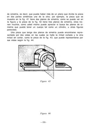 de simetría, es decir, que puede haber más de un plano que divida la pieza
en dos parles simétricas una de la otra; por ejemplo, la pieza que se
muestra en la fig. 41 tiene dos planos de simetría, como se puede ver en
la figura y la pieza de la fig. 42 tiene tres planos de simetría, otras tie-
nen muchos, como usted mismo puede apreciar si busca los planos de si-
metría que puede tener un cuerpo tal como un cilindro, u otras figuras
parecidas.
Una pieza que tenga dos planos de simetría puede encontrarse repre-
sentada por dos vistas en las cuales se halle la mitad cortada y la otra
mitad sin cortar, como la pieza de la fig. 43, que puede representarse por
sus vistas según la fig. 44.
Figura 43
Figura 44
—181-
 
