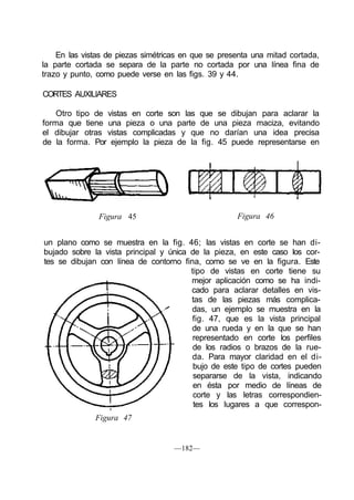 En las vistas de piezas simétricas en que se presenta una mitad cortada,
la parte cortada se separa de la parte no cortada por una línea fina de
trazo y punto, como puede verse en las figs. 39 y 44.
CORTES AUXILIARES
Otro tipo de vistas en corte son las que se dibujan para aclarar la
forma que tiene una pieza o una parte de una pieza maciza, evitando
el dibujar otras vistas complicadas y que no darían una idea precisa
de la forma. Por ejemplo la pieza de la fig. 45 puede representarse en
Figura 45 Figura 46
un plano como se muestra en la fig. 46; las vistas en corte se han di-
bujado sobre la vista principal y única de la pieza, en este caso los cor-
tes se dibujan con línea de contorno fina, como se ve en la figura. Este
tipo de vistas en corte tiene su
mejor aplicación como se ha indi-
cado para aclarar detalles en vis-
tas de las piezas más complica-
das, un ejemplo se muestra en la
fig. 47, que es la vista principal
de una rueda y en la que se han
representado en corte los perfiles
de los radios o brazos de la rue-
da. Para mayor claridad en el di-
bujo de este tipo de cortes pueden
separarse de la vista, indicando
en ésta por medio de líneas de
corte y las letras correspondien-
tes los lugares a que correspon-
Figura 47
—182—
 