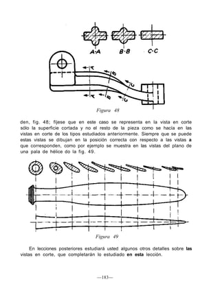 Figura 48
den, fig. 48; fíjese que en este caso se representa en la vista en corte
sólo la superficie cortada y no el resto de la pieza como se hacía en las
vistas en corte de los tipos estudiados anteriormente. Siempre que se puede
estas vistas se dibujan en la posición correcta con respecto a las vistas a
que corresponden, como por ejemplo se muestra en las vistas del plano de
una pala de hélice do la fig. 49.
Figura 49
En lecciones posteriores estudiará usted algunos otros detalles sobre las
vistas en corte, que completarán lo estudiado en esta lección.
—183—
 