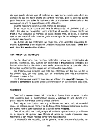 ahí que pueda decirse que el material es más fuerte cuanto más duro es,
aunque no sea del todo exacto en sentido riguroso, pero sí que nos puede
guiar bastante para saber la resistencia de los materiales, sobre todo en los
aceros que es uno de los materiales más utilizados.
Cuanto más duro es un material, menos se desgasta.
Si se hacen rozar contra una roca la moneda de 10 céntimos y el cu-
chillo, los dos se desgastan; pero mientras el cuchillo apenas pierde un
trocho muy pequeño la moneda se gasta mucho más, es decir, el cuchillo
que es un material más duro se gasta menos que la moneda,que es de un
material más blando,
La dureza de los materiales se mide con unos aparatos especiales lla-
mados durómetros y se miden en unidades especiales llamadas: cifras Bri-
nell, cifras Rockwell o cifras Vickers.
TRATAMIENTOS TÉRMICOS
Se ha observado que muchos materiales varían sus propiedades de
dureza, resistencia, etc , cuando son sometidos a tratamientos térmicos. Se
llaman tratamientos térmicos a una serie de operaciones a base de calen-
tamientos y enfriamientos, a que son sometidos los materiales.
Los tratamientos térmicos que más nos interesan son los que se dan a
los aceros, que, por otra parte, son los materiales que más tratamientos
térmicos pueden sufrir.
Los tratamientos térmicos que más se utilizan son recocido, temple, re-
venido y cementado. Estudie usted a continuación en qué consiste cada uno.
RECOCIDO
Cuando los aceros vienen del comercio en bruto, traen a veces una du-
reza excesiva para la mecanización rápida y además es una dureza irre-
gular, esto es, hay trozos duros y trozos blandos.
Para lograr una dureza menor y uniforme, es decir, todo el material
igual, se calienta en un horno y se le deja enfriar después lentamente dentro
del mismo horno. Esta operación es la que se llama recocido.
Con el recocido se consigue que el material quede blando y uniforme
en la dureza. Al quedar más blando el acero se puede mecanizar más
fácilmente y con mayor rapidez como verá más adelante.
La operación de recocido, por lo general, no es preciso efectuarla; in-
—186—
 