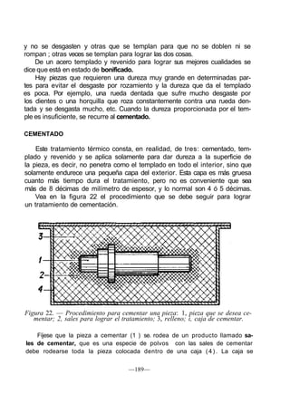 y no se desgasten y otras que se templan para que no se doblen ni se
rompan ; otras veces se templan para lograr las dos cosas.
De un acero templado y revenido para lograr sus mejores cualidades se
dice que está en estado de bonificado.
Hay piezas que requieren una dureza muy grande en determinadas par-
tes para evitar el desgaste por rozamiento y la dureza que da el templado
es poca. Por ejemplo, una rueda dentada que sufre mucho desgaste por
los dientes o una horquilla que roza constantemente contra una rueda den-
tada y se desgasta mucho, etc. Cuando la dureza proporcionada por el tem-
ple es insuficiente, se recurre al cementado.
CEMENTADO
Este tratamiento térmico consta, en realidad, de tres: cementado, tem-
plado y revenido y se aplica solamente para dar dureza a la superficie de
la pieza, es decir, no penetra como el templado en todo el interior, sino que
solamente endurece una pequeña capa del exterior. Esta capa es más gruesa
cuanto más tiempo dura el tratamiento, pero no es conveniente que sea
más de 8 décimas de milímetro de espesor, y lo normal son 4 ó 5 décimas.
Vea en la figura 22 el procedimiento que se debe seguir para lograr
un tratamiento de cementación.
Figura 22. — Procedimiento para cementar una pieza: 1, pieza que se desea ce-
mentar; 2, sales para lograr el tratamiento; 3, relleno; i, caja de cementar.
Fíjese que la pieza a cementar (1 ) se. rodea de un producto llamado sa-
les de cementar, que es una especie de polvos con las sales de cementar
debe rodearse toda la pieza colocada dentro de una caja (4). La caja se
—189—
 