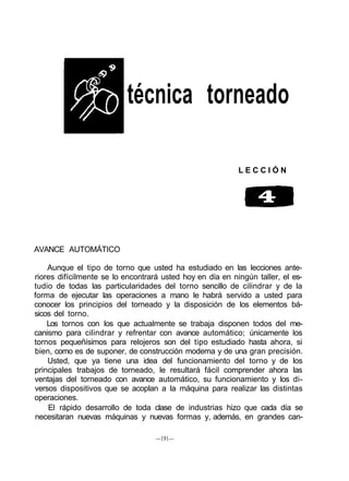 técnica torneado
L E C C I Ó N
AVANCE AUTOMÁTICO
Aunque el tipo de torno que usted ha estudiado en las lecciones ante-
riores difícilmente se lo encontrará usted hoy en día en ningún taller, el es-
tudio de todas las particularidades del torno sencillo de cilindrar y de la
forma de ejecutar las operaciones a mano le habrá servido a usted para
conocer los principios del torneado y la disposición de los elementos bá-
sicos del torno.
Los tornos con los que actualmente se trabaja disponen todos del me-
canismo para cilindrar y refrentar con avance automático; únicamente los
tornos pequeñísimos para relojeros son del tipo estudiado hasta ahora, si
bien, como es de suponer, de construcción moderna y de una gran precisión.
Usted, que ya tiene una idea del funcionamiento del torno y de los
principales trabajos de torneado, le resultará fácil comprender ahora las
ventajas del torneado con avance automático, su funcionamiento y los di-
versos dispositivos que se acoplan a la máquina para realizar las distintas
operaciones.
El rápido desarrollo de toda clase de industrias hizo que cada día se
necesitaran nuevas máquinas y nuevas formas y, además, en grandes can-
—191—
 