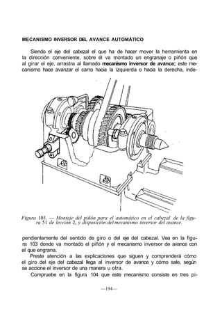MECANISMO INVERSOR DEL AVANCE AUTOMÁTICO
Siendo el eje del cabezal el que ha de hacer mover la herramienta en
la dirección conveniente, sobre él va montado un engranaje o piñón que
al girar el eje, arrastra al llamado mecanismo inversor de avance; este me-
canismo hace avanzar el carro hacia la izquierda o hacia la derecha, inde-
Figura 103. — Montaje del piñón para el automático en el cabezal de la figu-
ra 51 de lección 2, y disposición del mecanismo inversor del avance.
pendientemente del sentido de giro o del eje del cabezal. Vea en la figu-
ra 103 donde va montado el piñón y el mecanismo inversor de avance con
el que engrana.
Preste atención a las explicaciones que siguen y comprenderá cómo
el giro del eje del cabezal llega al inversor de avance y cómo sale, según
se accione el inversor de una manera u otra.
Compruebe en la figura 104 que este mecanismo consiste en tres pi-
—194—
 