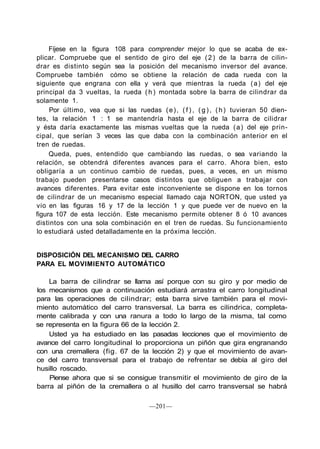 Fíjese en la figura 108 para comprender mejor lo que se acaba de ex-
plicar. Compruebe que el sentido de giro del eje (2) de la barra de cilin-
drar es distinto según sea la posición del mecanismo inversor del avance.
Compruebe también cómo se obtiene la relación de cada rueda con la
siguiente que engrana con ella y verá que mientras la rueda (a) del eje
principal da 3 vueltas, la rueda ( h ) montada sobre la barra de cilindrar da
solamente 1.
Por último, vea que si las ruedas (e), ( f ) , ( g ) , (h) tuvieran 50 dien-
tes, la relación 1 : 1 se mantendría hasta el eje de la barra de cilidrar
y ésta daría exactamente las mismas vueltas que la rueda (a) del eje prin-
cipal, que serían 3 veces las que daba con la combinación anterior en el
tren de ruedas.
Queda, pues, entendido que cambiando las ruedas, o sea variando la
relación, se obtendrá diferentes avances para el carro. Ahora bien, esto
obligaría a un continuo cambio de ruedas, pues, a veces, en un mismo
trabajo pueden presentarse casos distintos que obliguen a trabajar con
avances diferentes. Para evitar este inconveniente se dispone en los tornos
de cilindrar de un mecanismo especial llamado caja NORTON, que usted ya
vio en las figuras 16 y 17 de la lección 1 y que puede ver de nuevo en la
figura 107 de esta lección. Este mecanismo permite obtener 8 ó 10 avances
distintos con una sola combinación en el tren de ruedas. Su funcionamiento
lo estudiará usted detalladamente en la próxima lección.
DISPOSICIÓN DEL MECANISMO DEL CARRO
PARA EL MOVIMIENTO AUTOMÁTICO
La barra de cilindrar se llama así porque con su giro y por medio de
los mecanismos que a continuación estudiará arrastra el carro longitudinal
para las operaciones de cilindrar; esta barra sirve también para el movi-
miento automático del carro transversal. La barra es cilindrica, completa-
mente calibrada y con una ranura a todo lo largo de la misma, tal como
se representa en la figura 66 de la lección 2.
Usted ya ha estudiado en las pasadas lecciones que el movimiento de
avance del carro longitudinal lo proporciona un piñón que gira engranando
con una cremallera (fig. 67 de la lección 2) y que el movimiento de avan-
ce del carro transversal para el trabajo de refrentar se debía al giro del
husillo roscado.
Piense ahora que si se consigue transmitir el movimiento de giro de la
barra al piñón de la cremallera o al husillo del carro transversal se habrá
—201—
 