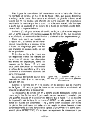 Para lograr la transmisión del movimiento sobre la barra de cilindrar
va montado el tornillo sin fin (1 de la figura 110), que puede deslizarse
a lo largo de la barra. Para tomar el movimiento de giro de la barra en el
tornillo sin fin va alojada una chaveta de forma especial (4) introducida
muy fuerte de manera que forma como una sola pieza con él, mientras que
la parte que va ajustada en la ranura de la barra de cilindrar, puede desli-
zarse a todo lo largo de la barra.
La barra (3) al girar arrastra al tornillo sin fin, el cual a su vez engrana
con un piñón especial (2) llamado corona del tornillo sin fin, que transmite
el movimiento al automático de cilindrar o al de refrentar, según convenga.
Fíjese que, como se muestra en
la figura 111, el tornillo sin fin trans-
mite el movimiento a la corona, como
si fuese un engranaje, pero con los
ejes cruzados en ángulo recto, en vez
de ser paralelos.
El tornillo sin fin y la corona es-
tán dispuestos dentro del tablero del
carro y en el mismo, van dispuestos
dos trenes de engranajes, como se
muestra en la figura 112, uno que
sirve para comunicar el movimiento
al piñón de la cremallera y otro para
comunicar el movimiento al husillo del
carro transversal.
La corona del tornillo sin fin lleva
montado un piñón 4 en su mismo eje,
que gira con ella.
Estando el tornillo sin fin y la corona en la posición que se muestra
en la figura 112, aunque gire la barra no se transmite el movimiento ni
al carro longitudinal ni al transversal.
El mecanismo de tornillo sin fin y corona puede desplazarse dentro del
carro según las flechas A o B, por medio de un mecanismo, mandado por
una palanca situada en el exterior del tablero. En la figura 113 se muestra
la disposición del tablero de un torno CUMBRE; en ella puede ver la pa-
lanca de mando del automático (17) y cómo están señalados por medio
de placas las posiciones que debe ocupar, según se desee hacerse mover
automáticamente el carro longitudinal (placa CILINDRAR) o el carro trans-
versal (placa REFRENTAR). En la figura se representa la palanca en la po-
Figura 111. — Tornillo sinfín y rue-
da, los ejes están cruzados perpen-
dicularmente.
—203—
 