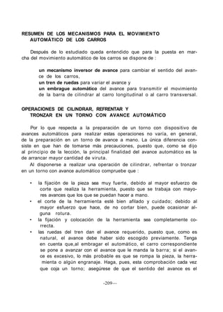 RESUMEN DE LOS MECANISMOS PARA EL MOVIMIENTO
AUTOMÁTICO DE LOS CARROS
Después de lo estudiado queda entendido que para la puesta en mar-
cha del movimiento automático de los carros se dispone de :
un mecanismo inversor de avance para cambiar el sentido del avan-
ce de los carros,
un tren de ruedas para variar el avance y
un embrague automático del avance para transmitir el movimiento
de la barra de cilindrar al carro longitudinal o al carro transversal.
OPERACIONES DE CILINDRAR, REFRENTAR Y
TRONZAR EN UN TORNO CON AVANCE AUTOMÁTICO
Por lo que respecta a la preparación de un torno con dispositivo de
avances automáticos para realizar estas operaciones no varía, en general,
de la preparación en un torno de avance a mano. La única diferencia con-
siste en que han de tomarse más precauciones, puesto que, como se dijo
al principio de la lección, la principal finalidad del avance automático es la
de arrancar mayor cantidad de viruta.
Al disponerse a realizar una operación de cilindrar, refrentar o tronzar
en un torno con avance automático compruebe que :
• la fijación de la pieza sea muy fuerte, debido al mayor esfuerzo de
corte que realiza la herramienta, puesto que se trabaja con mayo-
res avances que los que se puedan hacer a mano.
• el corte de la herramienta esté bien afilado y cuidado; debido al
mayor esfuerzo que hace, de no cortar bien, puede ocasionar al-
guna rotura.
• la fijación y colocación de la herramienta sea completamente co-
rrecta.
• las ruedas del tren dan el avance requerido, puesto que, como es
natural, el avance debe haber sido escogido previamente. Tenga
en cuenta que,al embragar el automático, el carro correspondiente
se pone a avanzar con el avance que le manda la barra; si el avan-
ce es excesivo, lo más probable es que se rompa la pieza, la herra-
mienta o algún engranaje. Haga, pues, esta comprobación cada vez
que coja un torno; asegúrese de que el sentido del avance es el
-209—
 