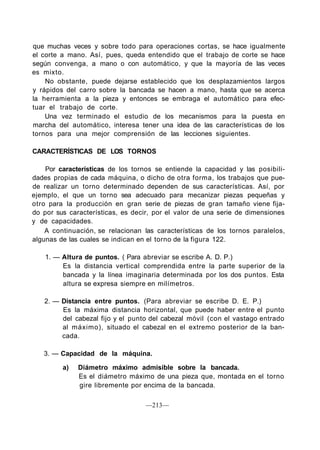 que muchas veces y sobre todo para operaciones cortas, se hace igualmente
el corte a mano. Así, pues, queda entendido que el trabajo de corte se hace
según convenga, a mano o con automático, y que la mayoría de las veces
es mixto.
No obstante, puede dejarse establecido que los desplazamientos largos
y rápidos del carro sobre la bancada se hacen a mano, hasta que se acerca
la herramienta a la pieza y entonces se embraga el automático para efec-
tuar el trabajo de corte.
Una vez terminado el estudio de los mecanismos para la puesta en
marcha del automático, interesa tener una idea de las características de los
tornos para una mejor comprensión de las lecciones siguientes.
CARACTERÍSTICAS DE LOS TORNOS
Por características de los tornos se entiende la capacidad y las posibili-
dades propias de cada máquina, o dicho de otra forma, los trabajos que pue-
de realizar un torno determinado dependen de sus características. Así, por
ejemplo, el que un torno sea adecuado para mecanizar piezas pequeñas y
otro para la producción en gran serie de piezas de gran tamaño viene fija-
do por sus características, es decir, por el valor de una serie de dimensiones
y de capacidades.
A continuación, se relacionan las características de los tornos paralelos,
algunas de las cuales se indican en el torno de la figura 122.
1. — Altura de puntos. ( Para abreviar se escribe A. D. P.)
Es la distancia vertical comprendida entre la parte superior de la
bancada y la línea imaginaria determinada por los dos puntos. Esta
altura se expresa siempre en milímetros.
2. — Distancia entre puntos. (Para abreviar se escribe D. E. P.)
Es la máxima distancia horizontal, que puede haber entre el punto
del cabezal fijo y el punto del cabezal móvil (con el vastago entrado
al máximo), situado el cabezal en el extremo posterior de la ban-
cada.
3. — Capacidad de la máquina.
a) Diámetro máximo admisible sobre la bancada.
Es el diámetro máximo de una pieza que, montada en el torno
gire libremente por encima de la bancada.
—213—
 