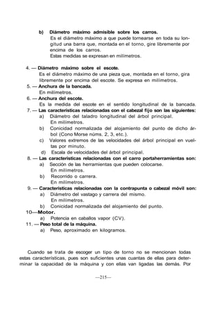 b) Diámetro máximo admisible sobre los carros.
Es el diámetro máximo a que puede tornearse en toda su lon-
gitud una barra que, montada en el torno, gire libremente por
encima de los carros.
Estas medidas se expresan en milímetros.
4. — Diámetro máximo sobre el escote.
Es el diámetro máximo de una pieza que, montada en el torno, gira
libremente por encima del escote. Se expresa en milímetros.
5. — Anchura de la bancada.
En milímetros.
6. — Anchura del escote.
Es la medida del escote en el sentido longitudinal de la bancada.
7. — Las características relacionadas con el cabezal fijo son las siguientes:
a) Diámetro del taladro longitudinal del árbol principal.
En milímetros.
b) Conicidad normalizada del alojamiento del punto de dicho ár-
bol (Cono Morse núms. 2, 3, etc.).
c) Valores extremos de las velocidades del árbol principal en vuel-
tas por minuto.
d) Escala de velocidades del árbol principal.
8. — Las características relacionadas con el carro portaherramientas son:
a) Sección de las herramientas que pueden colocarse.
En milímetros.
b) Recorrido o carrera.
En milímetros.
9. — Características relacionadas con la contrapunta o cabezal móvil son:
a) Diámetro del vastago y carrera del mismo.
En milímetros.
b) Conicidad normalizada del alojamiento del punto.
10—Motor.
a) Potencia en caballos vapor (CV).
11. — Peso total de la máquina.
a) Peso, aproximado en kilogramos.
Cuando se trata de escoger un tipo de torno no se mencionan todas
estas características, pues son suficientes unas cuantas de ellas para deter-
minar la capacidad de la máquina y con ellas van ligadas las demás. Por
—215—
 