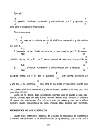 Ejemplo:
2 1
—, pueden dividirse numerador y denominador por 2 y quedará —;
4 2
éste será el quebrado irreductible.
Otros ejemplos:
4 1
1.º) —, que se convierte en — al dividirse numerador y denomina-
12 3
dor por 4.
112 14
2.°) , si se divide numerador y denominador por 8 da
168 21
2
dividido ahora, 14 y 21 por 7, se encontrará el quebrado irreductible —.
3
126 63
3.°) , dividido numerador y denominador por 2 quedará ;
168 84
21
dividido ahora, 63 y 84 por 3, quedará por último, divididos 21
28
3
y 28 por 7, se obtendrá —; que será el quebrado irreductible, puesto que
4
no pueden dividirse numerador y denominador, ambos a la vez, por nin-
gún otro número.
Como se ha dicho, debe procederse siempre que se pueda a esta ope-
ración, puesto que de esta forma resulta mucho más cómodo y práctico
el operar con quebrados. Con números más pequeños y con menos cifras
siempre queda simplificado en gran manera todo trabajo con números.
PROPIEDADES DE LOS QUEBRADOS
Queda bien entendido, después de estudiar la reducción de quebrados
a común denominador y la simplificación de quebrados, que si se multi-
—218—
 