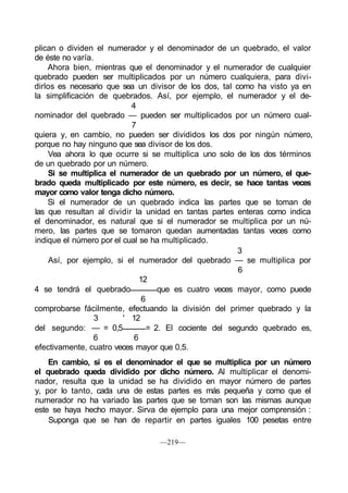 plican o dividen el numerador y el denominador de un quebrado, el valor
de éste no varía.
Ahora bien, mientras que el denominador y el numerador de cualquier
quebrado pueden ser multiplicados por un número cualquiera, para divi-
dirlos es necesario que sea un divisor de los dos, tal como ha visto ya en
la simplificación de quebrados. Así, por ejemplo, el numerador y el de-
4
nominador del quebrado — pueden ser multiplicados por un número cual-
7
quiera y, en cambio, no pueden ser divididos los dos por ningún número,
porque no hay ninguno que sea divisor de los dos.
Vea ahora lo que ocurre si se multiplica uno solo de los dos términos
de un quebrado por un número.
Si se multiplica el numerador de un quebrado por un número, el que-
brado queda multiplicado por este número, es decir, se hace tantas veces
mayor como valor tenga dicho número.
Si el numerador de un quebrado indica las partes que se toman de
las que resultan al dividir la unidad en tantas partes enteras como indica
el denominador, es natural que si el numerador se multiplica por un nú-
mero, las partes que se tomaron quedan aumentadas tantas veces como
indique el número por el cual se ha multiplicado.
3
Así, por ejemplo, si el numerador del quebrado — se multiplica por
6
12
4 se tendrá el quebrado que es cuatro veces mayor, como puede
6
comprobarse fácilmente, efectuando la división del primer quebrado y la
3 ' 12
del segundo: — = 0,5 = 2. El cociente del segundo quebrado es,
6 6
efectivamente, cuatro veces mayor que 0,5.
En cambio, si es el denominador el que se multiplica por un número
el quebrado queda dividido por dicho número. Al multiplicar el denomi-
nador, resulta que la unidad se ha dividido en mayor número de partes
y, por lo tanto, cada una de estas partes es más pequeña y como que el
numerador no ha variado las partes que se toman son las mismas aunque
este se haya hecho mayor. Sirva de ejemplo para una mejor comprensión :
Suponga que se han de repartir en partes iguales 100 pesetas entre
—219—
 