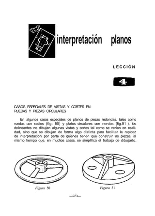 interpretación planos
L E C C I Ó N
CASOS ESPECIALES DE VISTAS Y CORTES EN
RUEDAS Y PIEZAS CIRCULARES
En algunos casos especiales de planos de piezas redondas, tales como
ruedas con radios (fig. 50) y platos circulares con nervios (fig.51 ), los
delineantes no dibujan algunas vistas y cortes tal como se verían en reali-
dad, sino que se dibujan de forma algo distinta para facilitar la rapidez
de interpretación por parte de quienes tienen que construir las piezas, al
mismo tiempo que, en muchos casos, se simplifica el trabajo de dibujarlo.
Figura 50 Figura 51
—223—
 