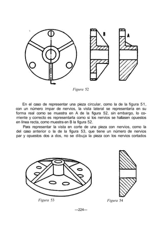 Figura 52
En el caso de representar una pieza circular, como la de la figura 51,
con un número impar de nervios, la vista lateral se representaría en su
forma real como se muestra en A de la figura 52, sin embargo, lo co-
rriente y correcto es representarla como si los nervios se hallasen opuestos
en línea recta, como muestra en B la figura 52.
Para representar la vista en corte de una pieza con nervios, como la
del caso anterior o la de la figura 53, que tiene un número de nervios
par y opuestos dos a dos, no se dibuja la pieza con los nervios cortados
Figura 53 Figura 54
—224—
 