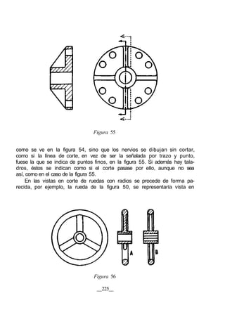 Figura 55
como se ve en la figura 54, sino que los nervios se dibujan sin cortar,
como si la línea de corte, en vez de ser la señalada por trazo y punto,
fuese la que se indica de puntos finos, en la figura 55. Si además hay tala-
dros, éstos se indican como si el corte pasase por ello, aunque no sea
así, como en el caso de la figura 55.
En las vistas en corte de ruedas con radios se procede de forma pa-
recida, por ejemplo, la rueda de la figura 50, se representaría vista en
Figura 56
225
 