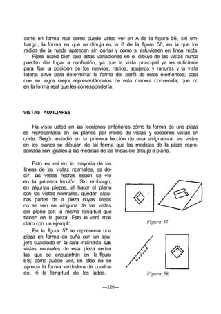 corte en forma real como puede usted ver en A de la figura 56, sin em-
bargo, la forma en que se dibuja es la B de la figura 56, en la que los
radios de la rueda aparecen sin cortar y como si estuviesen en línea recta.
Fíjese usted bien que estas variaciones en el dibujo de las vistas nunca
pueden dar lugar a confusión, ya que la vista principal ya es suficiente
para fijar la posición de los nervios, radios, agujeros y ranuras y la vista
lateral sirve para determinar la forma del perfil de estos elementos; cosa
que se logra mejor representándolos de esta manera convenida, que no
en la forma real que les correspondería.
VISTAS AUXILIARES
Ha visto usted en las lecciones anteriores cómo la forma de una pieza
es representada en los planos por medio de vistas y secciones vistas en
corte. Según estudió en la primera lección de esta asignatura, las vistas
en los planos se dibujan de tal forma que las medidas de la pieza repre-
sentada son ¡guales a las medidas de las líneas del dibujo o plano.
Esto es así en la mayoría de las
líneas de las vistas normales, es de-
cir, las vistas hechas según se vio
en la primera lección. Sin embargo,
en algunas piezas, al hacer el plano
con las vistas normales, quedan algu-
nas partes de la pieza cuyas líneas
no se ven en ninguna de las vistas
del plano con la misma longitud que
tienen en la pieza. Esto lo verá más
claro con un ejemplo :
En la figura 57 se representa una
pieza en forma de cuña con un agu-
jero cuadrado en la cara inclinada. Las
vistas normales de esta pieza serían
las que se encuentran en la figura
58; como puede ver, en ellas no se
aprecia la forma verdadera de cuadra-
do, ni la longitud de los lados.
Figura 57
Figura 58
—226—
 
