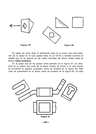 Figuras 59 Figura 60
En casos tal como éste, el delineante hace en el plano una vista espe-
cial de la pieza en la cual puede verse en su forma y tamaño correcto el
detalle que no se aprecia en las vistas normales del plano. Estas vistas se
llaman vistas auxiliares.
En la pieza que se ha puesto como ejemplo en la figura 57, se dibu-
jaría en el plano una vista de la pieza mirada de frente a la cara donde
se encuentra el agujero cuadrado, como se muestra en la figura 59. Esta
vista se presentaría en el plano como se muestra en la figura 60. En esta
 