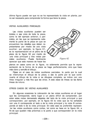 última figura puede ver que no se ha representado la vista en planta, por
no ser necesaria para comprender la forma que tiene la pieza.
VISTAS AUXILIARES PARCIALES
Las vistas auxiliares pueden ser
totales o sea vista de toda la pieza,
como la del ejemplo anterior, o par-
ciales, en las que se representa sola-
mente la parte de la pieza en que se
encuentran los detalles que deben re-
presentarse por medio de una vista
auxiliar; por ejemplo, la figura 61,
es la representación en el plano de la
pieza de la figura 62 por medio de
una vista principal y tres vistas par-
ciales auxiliares. Puede fácilmente
apreciar que esta manera de hacer los
planos en casos como en la figura, no solamente permite que la repre-
sentación de la forma de la pieza se haga perfectamente, sino que hace
más claro y sencillo el dibujo.
Fíjese en el caso de vistas auxiliares parciales, la parte por la cual
se interrumpe el dibujo de la pieza, o sea la parte por la que conti-
nuaría el dibujo de la vista si se dibujase completa, se indica con una
línea irregular y más fina que las otras. A esta clase de líneas se las llama
líneas de rotura.
Figura 62
OTROS CASOS DE VISTAS AUXILIARES
En algunas ocasiones la colocación de las vistas auxiliares en el lugar
que les corresponde, daría lugar a un plano difícil de comprender, por
estar estas vistas demasiado alejadas del lado de la vista principal a que
corresponden; por ejemplo, en la figura 63 la vista que se ha señalado
con una A corresponde al lado a de la vista principal y la vista B corres-
ponde al lado b de la vista principal. En este caso es preferible represen-
tar las vistas auxiliares como cortes, tal como se hace en la figura 64, a
fin de que queden más próximas a la parte a que corresponden en la vista
principal.
—228—
 