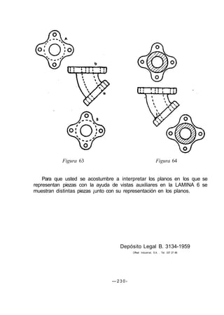 Figura 63 Figura 64
Para que usted se acostumbre a interpretar los planos en los que se
representan piezas con la ayuda de vistas auxiliares en la LAMINA 6 se
muestran distintas piezas ¡unto con su representación en los planos.
Depósito Legal B. 3134-1959
Offset Industrial, S.A. . Tel. 337 27 88
— 2 3 0 -
 