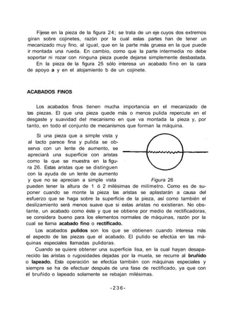 Fíjese en la pieza de la figura 24; se trata de un eje cuyos dos extremos
giran sobre cojinetes, razón por la cual estas partes han de tener un
mecanizado muy fino, al igual, que en la parte más gruesa en la que puede
ir montada una rueda. En cambio, como que la parte intermedia no debe
soportar ni rozar con ninguna pieza puede dejarse simplemente desbastada.
En la pieza de la figura 25 sólo interesa un acabado fino en la cara
de apoyo a y en el alojamiento b de un cojinete.
ACABADOS FINOS
Los acabados finos tienen mucha importancia en el mecanizado de
tas piezas. El que una pieza quede más o menos pulida repercute en el
desgaste y suavidad del mecanismo en que va montada la pieza y, por
tanto, en todo el conjunto de mecanismos que forman la máquina.
Si una pieza que a simple vista y
al tacto parece fina y pulida se ob-
serva con un lente de aumento, se
apreciará una superficie con aristas
como la que se muestra en la figu-
ra 26. Estas aristas que se distinguen
con la ayuda de un lente de aumento
y que no se aprecian a simple vista Figura 26
pueden tener la altura de 1 ó 2 milésimas de milímetro. Como es de su-
poner cuando se monte la pieza las aristas se aplastarán a causa del
esfuerzo que se haga sobre la superficie de la pieza, así como también el
deslizamiento será menos suave que si estas aristas no existieran. No obs-
tante, un acabado como éste y que se obtiene por medio de rectificadoras,
se considera bueno para los elementos normales de máquinas, razón por la
cual se llama acabado fino o rectificado.
Los acabados pulidos son los que se obtienen cuando interesa más
el aspecto de las piezas que el acabado. El pulido se efectúa en las má-
quinas especiales llamadas pulidoras.
Cuando se quiere obtener una superficie lisa, en la cual hayan desapa-
recido las aristas o rugosidades dejadas por la muela, se recurre al bruñido
o lapeado. Esta operación se efectúa también con máquinas especiales y
siempre se ha de efectuar después de una fase de rectificado, ya que con
el bruñido o lapeado solamente se rebajan milésimas.
- 2 3 6 -
 