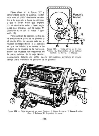 Fíjese ahora en la figura 127 y
comprenderá cómo la palanca Norton
hace que e piñón' deslizante se des-
lice a lo largo de la barra de cilindrar
y que el piñón móvil que engrana
con el deslizante suba o baje según
tenga que engranar con la rueda 11
(posición A) o con la rueda 7 (po-
sición B).
Para cambiar de posición se tira de.
la empuñadura (15) de la palanca y
el pivote (16) de anclaje sale de la
muesca correspondiente a la posición
en que se hallaba y se vuelve a in-
troducir en la muesca de la nueva po-
sición. Las muescas van dispuestas en
la parte exterior de la caja Norton,
Paquete
Norton
exactamente delante del piñón que le corresponde, sirviendo al mismo
tiempo para identificar la posición de la palanca.
Figura 128. — Caja Norton de un torno Cumbre. 1, Barra de roscar. 2, Barra de cilin-
drar. 3, Palancas del dispositivo de roscar
—241-
Figura 127. — Vista lateral de la Caja
Norton. 15, Empuñadura de la palanca
Norton. 16, Pivote. 17, Muescas
 