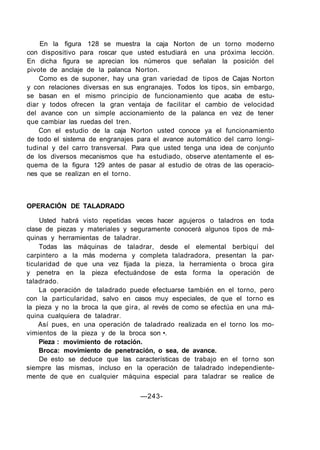 En la figura 128 se muestra la caja Norton de un torno moderno
con dispositivo para roscar que usted estudiará en una próxima lección.
En dicha figura se aprecian los números que señalan la posición del
pivote de anclaje de la palanca Norton.
Como es de suponer, hay una gran variedad de tipos de Cajas Norton
y con relaciones diversas en sus engranajes. Todos los tipos, sin embargo,
se basan en el mismo principio de funcionamiento que acaba de estu-
diar y todos ofrecen la gran ventaja de facilitar el cambio de velocidad
del avance con un simple accionamiento de la palanca en vez de tener
que cambiar las ruedas del tren.
Con el estudio de la caja Norton usted conoce ya el funcionamiento
de todo el sistema de engranajes para el avance automático del carro longi-
tudinal y del carro transversal. Para que usted tenga una idea de conjunto
de los diversos mecanismos que ha estudiado, observe atentamente el es-
quema de la figura 129 antes de pasar al estudio de otras de las operacio-
nes que se realizan en el torno.
OPERACIÓN DE TALADRADO
Usted habrá visto repetidas veces hacer agujeros o taladros en toda
clase de piezas y materiales y seguramente conocerá algunos tipos de má-
quinas y herramientas de taladrar.
Todas las máquinas de taladrar, desde el elemental berbiquí del
carpintero a la más moderna y completa taladradora, presentan la par-
ticularidad de que una vez fijada la pieza, la herramienta o broca gira
y penetra en la pieza efectuándose de esta forma la operación de
taladrado.
La operación de taladrado puede efectuarse también en el torno, pero
con la particularidad, salvo en casos muy especiales, de que el torno es
la pieza y no la broca la que gira, al revés de como se efectúa en una má-
quina cualquiera de taladrar.
Así pues, en una operación de taladrado realizada en el torno los mo-
vimientos de la pieza y de la broca son •.
Pieza : movimiento de rotación.
Broca: movimiento de penetración, o sea, de avance.
De esto se deduce que las características de trabajo en el torno son
siempre las mismas, incluso en la operación de taladrado independiente-
mente de que en cualquier máquina especial para taladrar se realice de
—243-
 