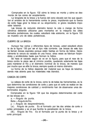 Compruebe en la figura 132 cómo la broca se monta y cómo se des-
monta de los conos de acoplamiento.
La lengüeta de la broca y la fuerza del cono clavado son los que aguan-
tan el arrastre de la herramienta contra la pieza, impidiendo que la fuerza
de corte haga girar la broca en su alojamiento; si girara resultaría impo-
sible taladrar.
Las brocas de reducido diámetro tienen la cola o mango de forma
cilindrica debiendo utilizarse para montarlos en la máquina los útiles
llamados portabrocas, los cuales, estudiará más adelante, en la figura 133
se muestra uno de estos portabrocas.
CUERPO DE LA BROCA
Aunque hay varios y diferentes tipos de brocas, usted estudiará ahora
la de la figura 130 por ser el tipo más corriente. Las brocas de este tipo
se llaman brocas espirales porque están hechas en forma de hélice. Gene-
ralmente la ranura es vaciada en una fresa; otras veces se fabrican forján-
dolas y arrollándolas hasta que forman la hélice.
Se hace el vaciado según se ve en la figura, para que el roce de la
broca contra la pieza sea el mínimo posible, quedando solamente las fajas
para mantener el filo y el diámetro nominal de la broca, de manera que
por mucho que se afile la broca, siempre queda al mismo diámetro.
La forma de la hélice depende del material que se haya de taladrar,
siendo más abierta para los materiales más blandos.
CABEZA DE CORTE
La cabeza de corte de la broca, como la de todas las herramientas, es la
que determina las condiciones de corte y para que el corte se realice en las
mejores condiciones de calidad y rendimiento han de observarse unos de-
terminados ángulos.
Compruebe en la figura 134 que los ángulos determinantes del corte
en las brocas son :
a. — Ángulo de punta.
Beta—Ángulodefilo.
y. — Ángulo de desprendimiento.
(a). Ángulo de punta. Es el formado por las dos aristas de corte o
cortes principales y es el que facilita la penetración de la broca.
(B). Ángulo de filo. Es el formado por la punta de la broca y el
corte principal.
—246—
 