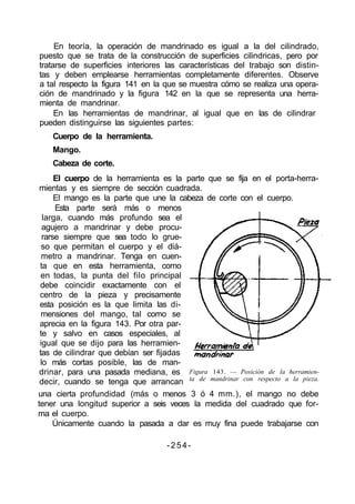 En teoría, la operación de mandrinado es igual a la del cilindrado,
puesto que se trata de la construcción de superficies cilindricas, pero por
tratarse de superficies interiores las características del trabajo son distin-
tas y deben emplearse herramientas completamente diferentes. Observe
a tal respecto la figura 141 en la que se muestra cómo se realiza una opera-
ción de mandrinado y la figura 142 en la que se representa una herra-
mienta de mandrinar.
En las herramientas de mandrinar, al igual que en las de cilindrar
pueden distinguirse las siguientes partes:
Cuerpo de la herramienta.
Mango.
Cabeza de corte.
El cuerpo de la herramienta es la parte que se fija en el porta-herra-
mientas y es siempre de sección cuadrada.
El mango es la parte que une la cabeza de corte con el cuerpo.
Esta parte será más o menos
larga, cuando más profundo sea el
agujero a mandrinar y debe procu-
rarse siempre que sea todo lo grue-
so que permitan el cuerpo y el diá-
metro a mandrinar. Tenga en cuen-
ta que en esta herramienta, como
en todas, la punta del filo principal
debe coincidir exactamente con el
centro de la pieza y precisamente
esta posición es la que limita las di-
mensiones del mango, tal como se
aprecia en la figura 143. Por otra par-
te y salvo en casos especiales, al
igual que se dijo para las herramien-
tas de cilindrar que debían ser fijadas
lo más cortas posible, las de man-
drinar, para una pasada mediana, es
decir, cuando se tenga que arrancan
Figura 143. — Posición de la herramien-
ta de mandrinar con respecto a la pieza.
una cierta profundidad (más o menos 3 ó 4 mm.), el mango no debe
tener una longitud superior a seis veces la medida del cuadrado que for-
ma el cuerpo.
Únicamente cuando la pasada a dar es muy fina puede trabajarse con
-254-
 
