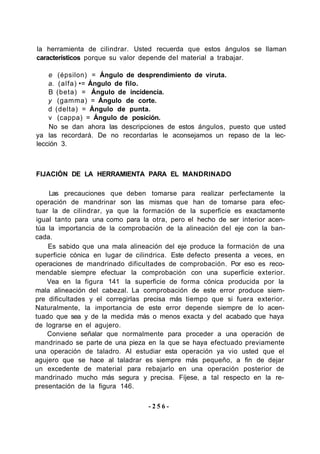 la herramienta de cilindrar. Usted recuerda que estos ángulos se llaman
característicos porque su valor depende del material a trabajar.
e (épsilon) = Ángulo de desprendimiento de viruta.
a. (alfa) •= Ángulo de filo.
B (beta) = Ángulo de incidencia.
y (gamma) = Ángulo de corte.
d (delta) = Ángulo de punta.
v (cappa) = Ángulo de posición.
No se dan ahora las descripciones de estos ángulos, puesto que usted
ya las recordará. De no recordarlas le aconsejamos un repaso de la lec-
lección 3.
FIJACIÓN DE LA HERRAMIENTA PARA EL MANDRINADO
Las precauciones que deben tomarse para realizar perfectamente la
operación de mandrinar son las mismas que han de tomarse para efec-
tuar la de cilindrar, ya que la formación de la superficie es exactamente
igual tanto para una como para la otra, pero el hecho de ser interior acen-
túa la importancia de la comprobación de la alineación del eje con la ban-
cada.
Es sabido que una mala alineación del eje produce la formación de una
superficie cónica en lugar de cilindrica. Este defecto presenta a veces, en
operaciones de mandrinado dificultades de comprobación. Por eso es reco-
mendable siempre efectuar la comprobación con una superficie exterior.
Vea en la figura 141 la superficie de forma cónica producida por la
mala alineación del cabezal. La comprobación de este error produce siem-
pre dificultades y el corregirlas precisa más tiempo que si fuera exterior.
Naturalmente, la importancia de este error depende siempre de lo acen-
tuado que sea y de la medida más o menos exacta y del acabado que haya
de lograrse en el agujero.
Conviene señalar que normalmente para proceder a una operación de
mandrinado se parte de una pieza en la que se haya efectuado previamente
una operación de taladro. Al estudiar esta operación ya vio usted que el
agujero que se hace al taladrar es siempre más pequeño, a fin de dejar
un excedente de material para rebajarlo en una operación posterior de
mandrinado mucho más segura y precisa. Fíjese, a tal respecto en la re-
presentación de la figura 146.
- 2 5 6 -
 