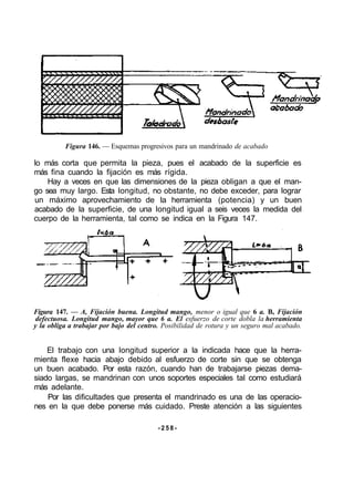 Figura 146. — Esquemas progresivos para un mandrinado de acabado
lo más corta que permita la pieza, pues el acabado de la superficie es
más fina cuando la fijación es más rígida.
Hay a veces en que las dimensiones de la pieza obligan a que el man-
go sea muy largo. Esta longitud, no obstante, no debe exceder, para lograr
un máximo aprovechamiento de la herramienta (potencia) y un buen
acabado de la superficie, de una longitud igual a seis veces la medida del
cuerpo de la herramienta, tal como se indica en la Figura 147.
Figura 147. — A, Fijación buena. Longitud mango, menor o igual que 6 a. B, Fijación
defectuosa. Longitud mango, mayor que 6 a. El esfuerzo de corte dobla la herramienta
y la obliga a trabajar por bajo del centro. Posibilidad de rotura y un seguro mal acabado.
El trabajo con una longitud superior a la indicada hace que la herra-
mienta flexe hacia abajo debido al esfuerzo de corte sin que se obtenga
un buen acabado. Por esta razón, cuando han de trabajarse piezas dema-
siado largas, se mandrinan con unos soportes especiales tal como estudiará
más adelante.
Por las dificultades que presenta el mandrinado es una de las operacio-
nes en la que debe ponerse más cuidado. Preste atención a las siguientes
- 2 5 8 -
 
