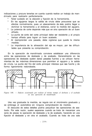 indicaciones y procure tenerlas en cuenta cuando realice un trabajo de man-
drinado para realizarlo perfectamente.
* Tener cuidado en la elección y fijación de la herramienta.
* En los agujeros largos la salida de viruta debe procurarse que se
efectúe normalmente, pues un atascamiento de ésta podría llegar a
dominar la herramienta y al doblarse, variar la medida del agujero.
* La potencia de corte depende más que en otra operación de un buen
afilado.
* La punta de corte del corte principal debe ser resistente y al propio
tiempo afilada para lograr un buen acabado.
* Al reemprender una pasada, debe vigilarse que quede la misma
medida.
* La importancia de la alineación del eje es mayor, por las dificul-
tades que presenta su comprobación.
En la operación de mandrinado conviene establecer una diferencia
entre las operaciones de desbaste y de acabado. Generalmente en las
operaciones de desbaste suelen darse pasadas fuertes y se utilizan herra-
mientas de las máximas dimensiones que permiten el agujero y la salida
de viruta. La punta del filo del corte principal interesa que sea fuerte y de
forma ligeramente redondeada.
Figura 148. — Defecto ocasionado por realizar al mismo tiempo el desbaste y el acabado
en una operación de mandrinado
Una vez graduada la medida, se regula con el micrómetro graduado y
se embraga el automático sin ninguna comprobación de medida.
El descuido de estos detalles podría perjudicar las operaciones de acs-
bado. Por esta razón, suelen separarse cuando se trata de mecanizar una
serie de piezas la operación de desbaste y la de acabado, haciendo en una
fijación el desbaste y en otra el acabado. Cuando se trata de una sola
- 2 5 9 -
 