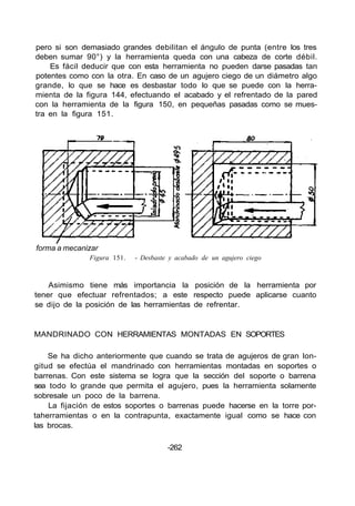 pero si son demasiado grandes debilitan el ángulo de punta (entre los tres
deben sumar 90°) y la herramienta queda con una cabeza de corte débil.
Es fácil deducir que con esta herramienta no pueden darse pasadas tan
potentes como con la otra. En caso de un agujero ciego de un diámetro algo
grande, lo que se hace es desbastar todo lo que se puede con la herra-
mienta de la figura 144, efectuando el acabado y el refrentado de la pared
con la herramienta de la figura 150, en pequeñas pasadas como se mues-
tra en la figura 151.
forma a mecanizar
Figura 151. - Desbaste y acabado de un agujero ciego
Asimismo tiene más importancia la posición de la herramienta por
tener que efectuar refrentados; a este respecto puede aplicarse cuanto
se dijo de la posición de las herramientas de refrentar.
MANDRINADO CON HERRAMIENTAS MONTADAS EN SOPORTES
Se ha dicho anteriormente que cuando se trata de agujeros de gran lon-
gitud se efectúa el mandrinado con herramientas montadas en soportes o
barrenas. Con este sistema se logra que la sección del soporte o barrena
sea todo lo grande que permita el agujero, pues la herramienta solamente
sobresale un poco de la barrena.
La fijación de estos soportes o barrenas puede hacerse en la torre por-
taherramientas o en la contrapunta, exactamente igual como se hace con
las brocas.
-262
 