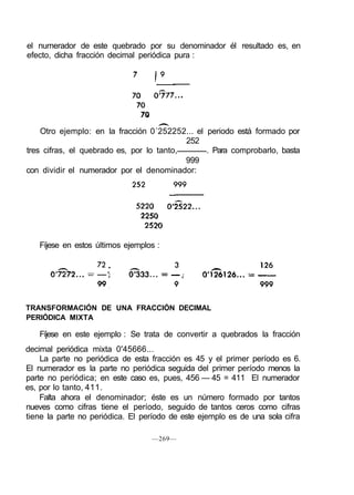 el numerador de este quebrado por su denominador él resultado es, en
efecto, dicha fracción decimal periódica pura :
Otro ejemplo: en la fracción 0´252252... el periodo está formado por
252
tres cifras, el quebrado es, por lo tanto, . Para comprobarlo, basta
999
con dividir el numerador por el denominador:
Fíjese en estos últimos ejemplos :
TRANSFORMACIÓN DE UNA FRACCIÓN DECIMAL
PERIÓDICA MIXTA
Fíjese en este ejemplo : Se trata de convertir a quebrados la fracción
decimal periódica mixta 0'45666...
La parte no periódica de esta fracción es 45 y el primer período es 6.
El numerador es la parte no periódica seguida del primer período menos la
parte no periódica; en este caso es, pues, 456 — 45 = 411 El numerador
es, por lo tanto, 411.
Falta ahora el denominador; éste es un número formado por tantos
nueves como cifras tiene el período, seguido de tantos ceros como cifras
tiene la parte no periódica. El período de este ejemplo es de una sola cifra
—269—
 