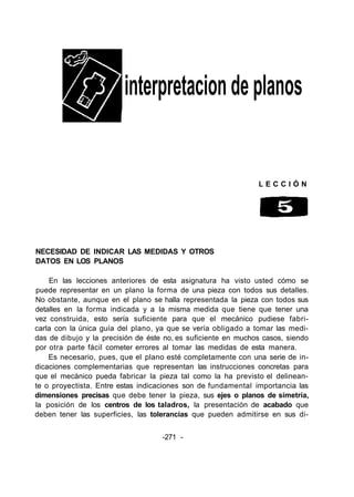 interpretacion de planos
L E C C I Ó N
NECESIDAD DE INDICAR LAS MEDIDAS Y OTROS
DATOS EN LOS PLANOS
En las lecciones anteriores de esta asignatura ha visto usted cómo se
puede representar en un plano la forma de una pieza con todos sus detalles.
No obstante, aunque en el plano se halla representada la pieza con todos sus
detalles en la forma indicada y a la misma medida que tiene que tener una
vez construida, esto sería suficiente para que el mecánico pudiese fabri-
carla con la única guía del plano, ya que se vería obligado a tomar las medi-
das de dibujo y la precisión de éste no, es suficiente en muchos casos, siendo
por otra parte fácil cometer errores al tomar las medidas de esta manera.
Es necesario, pues, que el plano esté completamente con una serie de in-
dicaciones complementarias que representan las instrucciones concretas para
que el mecánico pueda fabricar la pieza tal como la ha previsto el delinean-
te o proyectista. Entre estas indicaciones son de fundamental importancia las
dimensiones precisas que debe tener la pieza, sus ejes o planos de simetría,
la posición de los centros de los taladros, la presentación de acabado que
deben tener las superficies, las tolerancias que pueden admitirse en sus di-
-271 -
 