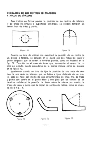 INDICACIÓN DE LOS CENTROS DE TALADROS
Y ARCOS DE CÍRCULOS
Para indicar en forma precisa la posición de los centros de taladros
y de arcos de círculos o superficies cilindricas, se utilizan también las
líneas finas de trazo y punto.
Figura 69 Figura 70
Cuando se trata de utilizar con exactitud la posición de un centro de
un círculo o taladro, se señalan en el plano con dos rectas de trazo y
punto delgadas que se cortan a noventa grados, como se muestra en la
fig. 69. También en el caso de tener que representar el centro de un
arco del círculo, puede procederse de la misma manera como se muestra
en la figura 70.
Igualmente cuando se trata de fijar la posición de una serie de cen-
tros de una serie de taladros que se hallan a igual distancia de un pun-
to, esto se hace por medio de una circunferencia de línea fina de trazo
y punto con centro en el punto dado y que pasa por los centros de los
taladros señalando la posición de éstos sobre la misma por medio de
líneas de trazo y punto que la cortan en sentido de radios, como se mues-
tra en la fig. 71.
Figura 71 Figura 73Figura 72
—273—
 