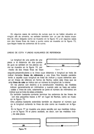 En algunos casos de centros de curvas que no se hallan situados en
ningún efe de simetría, se señalan también con un par de trazos cruza-
dos de línea delgada como se muestra en la figura 72 y en algunos casos
con dos líneas finas de trazo y punto como se muestra en la figura 73,
que llegan hasta los extremos de la curva.
LINEAS DE COTA Y LINEAS AUXILIARES DE REFERENCIA
seguido perpendiculares a la línea cuya distancia o longitud se trata de
indicar //amadas líneas de referencia y una línea fina trazada paralela-
lente a aquella cuya longitud se trata de indicar y cuyos extremos aca-
an en líneas de refencía en forma de flecha, sobre esta línea que se
ama línea de cota se indica con un número la longitud de 'a misma.
En los planos con destino a la construcción mecánica, las medidas
indican generalmente en milímetros y cuando esto se hace asi sobre
; costas o línea de cota, solamente se pone el número de milímetros sin
indicar que se trata de estas unidades.
Es también bastante corriente terminar los extremos de las líneas de
con dos pequeños trazos a 45° en lugar de flechas, como se mues-
en la figura 75.
Otra práctica bastante extendida también es disponer el número que
ca la longitud cortando la línea de cota como se muestra en la figu-
6.
En la figura 77 se muestra una pieza sencilla con sus medidas índica-
y en la figura 78 el plano acotado, es decir, con las medidos indi-
¡ de esta pieza.
La longitud de una parte de una
pieza a la distancia de dos puntos
de guía se señalan en los planos co-
mo se muestra en la figura 74, por
medio de dos líneas finas de trazo Figura 74
 