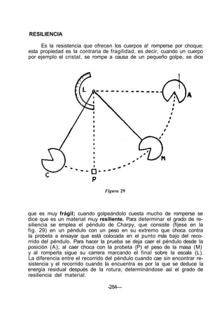 RESILIENCIA
Es la resistencia que ofrecen los cuerpos a! romperse por choque;
esta propiedad es la contraria de fragilidad, es decir, cuando un cuerpo
por ejemplo el cristal, se rompe a causa de un pequeño golpe, se dice
Figura 29
que es muy frágil; cuando golpeándolo cuesta mucho de romperse se
dice que es un material muy resiliente. Para determinar el grado de re-
siliencia se emplea el péndulo de Charpy, que consiste (fíjese en la
fig. 29) en un péndulo con un peso en su extremo que choca contra
la probeta a ensayar que está colocada en el punto más bajo del reco-
rrido del péndulo. Para hacer la prueba se deja caer el péndulo desde la
posición (A); al caer choca con la probeta (P) el peso de la masa (M)
y al romperla sigue su carrera marcando el final sobre la escala (L).
La diferencia entre el recorrido del péndulo cuando cae sin encontrar re-
sistencia y el recorrido cuando la encuentra es por la que se deduce la
energía residual después de la rotura, determinándose así el grado de
resiliencia del material.
-284—
 
