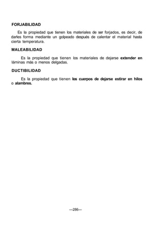FORJABILIDAD
Es la propiedad que tienen los materiales de ser forjados, es decir, de
darles forma mediante un golpeado después de calentar el material hasta
cierta temperatura.
MALEABILIDAD
Es la propiedad que tienen los materiales de dejarse extender en
láminas más o menos delgadas.
DUCTIBILIDAD
Es la propiedad que tienen los cuerpos de dejarse estirar en hilos
o alambres.
—286—
 