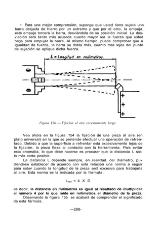 • Para una mejor comprensión, suponga que usted tiene sujeta una
barra delgada de hierro por un extremo y que por el otro, la empuja;
este empuje torcerá la barra, desviándola de su posición inicial. La des-
viación será tanto más acusada cuanto mayor sea la fuerza que usted
haga para empujar la barra. Al mismo tiempo, puede comprobar que a
igualdad de fuerza, la barra se dobla más, cuanto más lejos del punto
de sujeción se aplique dicha fuerza.
Figura 154. — Fijación al aire excesivamente larga
Vea ahora en la figura 154 la fijación de una pieza al aire (en
plato universal) en la que se pretende efectuar una operación de refren-
tado. Debido a que la superficie a refrentar está excesivamente lejos de
la fijación, la pieza flexa al contacto con la herramienta. Para evitar
esta anomalía, lo que debe hacerse es procurar que la distancia L sea
lo más corta posible.
La distancia L depende siempre, en realidad, del diámetro, pu-
diéndose establecer de acuerdo con esta relación una norma a seguir
para saber cuando la longitud de la pieza será excesiva para trabajarla
al aire. Esta norma es la indicada por la fórmula:
Lmm = 4 X D
es decir, la distancia en milímetros es igual al resultado de multiplicar
el número 4 por lo que mide en milímetros el diámetro de la pieza.
Observando la figura 155 se acabará de comprender el significado
de esta fórmula.
—288-
 