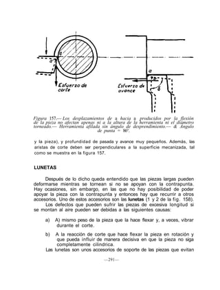 Figura 157.— Los desplazamientos de a hacia a producidos por la flexión
de la pieza no afectan apenas ni a la altura de la herramienta ni el diámetro
torneado.— Herramienta afilada sin ángulo de desprendimiento.— & Ángulo
de punta = 86°.
y la pieza), y profundidad de pasada y avance muy pequeños. Además, las
aristas de corte deben ser perpendiculares a la superficie mecanizada, tal
como se muestra en la figura 157.
LUNETAS
Después de lo dicho queda entendido que las piezas largas pueden
deformarse mientras se tornean si no se apoyan con la contrapunta.
Hay ocasiones, sin embargo, en las que no hay posibilidad de poder
apoyar la pieza con la contrapunta y entonces hay que recurrir a otros
accesorios. Uno de estos accesorios son las lunetas (1 y 2 de la fig. 158).
Los defectos que pueden sufrir las piezas de excesiva longitud si
se montan al aire pueden ser debidas a las siguientes causas:
a) A) mismo peso de la pieza que la hace flexar y, a veces, vibrar
durante el corte.
b) A la reacción de corte que hace flexar la pieza en rotación y
que pueda influir de manera decisiva en que la pieza no siga
completamente cilindrica.
Las lunetas son unos accesorios de soporte de las piezas que evitan
—291—
 