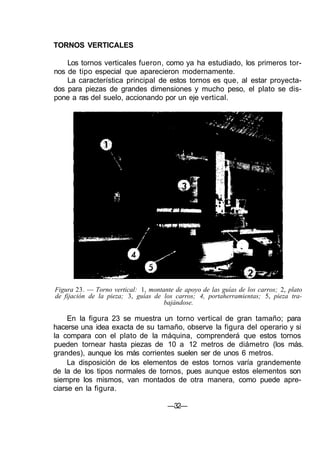 TORNOS VERTICALES
Los tornos verticales fueron, como ya ha estudiado, los primeros tor-
nos de tipo especial que aparecieron modernamente.
La característica principal de estos tornos es que, al estar proyecta-
dos para piezas de grandes dimensiones y mucho peso, el plato se dis-
pone a ras del suelo, accionando por un eje vertical.
Figura 23. — Torno vertical: 1, montante de apoyo de las guías de los carros; 2, plato
de fijación de la pieza; 3, guías de los carros; 4, portaherramientas; 5, pieza tra-
bajándose.
En la figura 23 se muestra un torno vertical de gran tamaño; para
hacerse una idea exacta de su tamaño, observe la figura del operario y si
la compara con el plato de la máquina, comprenderá que estos tornos
pueden tornear hasta piezas de 10 a 12 metros de diámetro (los más.
grandes), aunque los más corrientes suelen ser de unos 6 metros.
La disposición de los elementos de estos tornos varía grandemente
de la de los tipos normales de tornos, pues aunque estos elementos son
siempre los mismos, van montados de otra manera, como puede apre-
ciarse en la figura.
—32—
 