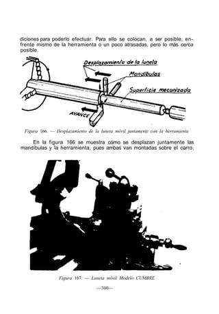 diciones para poderlo efectuar. Para ello se colocan, a ser posible, en-
frente mismo de la herramienta o un poco atrasadas, pero lo más cerca
posible.
Figura 166. — Desplazamiento de la luneta móvil juntamente con la herramienta
En la figura 166 se muestra cómo se desplazan juntamente las
mandíbulas y la herramienta, pues ambas van montadas sobre el carro.
Figura 167. — Luneta móvil Modelo CUMBRE
—300—
 