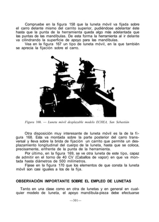 Compruebe en la figura 158 que la luneta móvil va fijada sobre
el carro delante mismo del carrito superior, pudiéndose adelantar éste
hasta que la punta de la herramienta queda algo más adelantada que
las puntas de las mandíbulas. De esta forma la herramienta al ir delante
va cilindrando la superficie de apoyo para las mandíbulas.
Vea en la figura 167 un tipo de luneta móvil, en la que también
se aprecia la fijación sobre el carro.
Figura 168. — Luneta móvil desplazable modelo ECHEA, San Sebastián
Otra disposición muy interesante de luneta móvil es la de la fi-
gura 168. Esta va montada sobre la parte posterior del carro trans-
versal y lleva sobre la brida de fijación un carrito que permite un des-
plazamiento longitudinal del cuerpo de la luneta, hasta que se coloca,
precisamente, enfrente de la punta de la herramienta.
Por último, en la figura 169, se ve otra luneta de este tipo, capaz
de admitir en el torno de 40 CV (Caballos de vapor) en que va mon-
tada hasta diámetros de 500 milímetros.
Fíjese en la figura 170 que los elementos de que consta la luneta
móvil son casi iguales a los de la fija.
OBSERVACIÓN IMPORTANTE SOBRE EL EMPLEO DE LUNETAS
Tanto en una clase como en otra de lunetas y en general en cual-
quier modelo de luneta, el apoyo mandíbula-pieza debe efectuarse
—301—
 