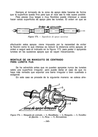 Siempre el torneado de la zona de apoyo debe hacerse de forma
que la superficie queda fina para que el roce sea lo más suave posible.
Para piezas muy largas o muy flexibles puede interesar a veces
hacer varias superficies de apoyo para las lunetas. El orden en que se
Figura 173. — Superficies de apoyo sucesivas
efectuarán estos apoyos viene impuesto por la necesidad de evitar
la flexión como lo que interesa es reducir la distancia entre apoyos, el
orden a seguir será el indicado en la figura 173, para poder ir apoyando
lunetas en los sucesivos apoyos que se vayan mecanizando.
MONTAJE DE UN MANGUITO DE CENTRADO
PARA LUNETA FIJA
Se ha advertido antes que no pueden apoyarse nunca las lunetas
sobre una superficie irregular, pero puede darse el caso de que no
haya más remedio que soportar una barra irregular o bien cuadrada o
exagonal.
En este caso se procede de la siguiente manera: se coloca alre-
Figura 174. — Manguito de centrado. — 1, Mandíbulas. — 2, Manguito. — 3, Tornillos
de fijación. — 4, Pieza. — 5, Herramienta
—305-
 