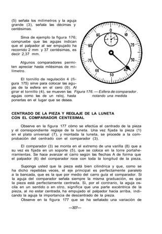 (5) señala los milímetros y la aguja
grande (3), señala las décimas y
centésimas.
Sirva de ejemplo la figura 176;
compruebe que las agujas indican
que el palpador al ser empujado ha
recorrido 2 mm y 37 centésimas, es
decir 2,37 mm.
Algunos comparadores permi-
ten apreciar hasta milésimas de mi-
límetro.
El tornillo de regulación 4 (fi-
gura 175) sirve para colocar las agu-
jas de la esfera en el cero (0). Al
girar el tornillo (4), se mueven las Figura 176. — Esfera de comparador .
agujas como las de un reloj, hasta notando una medida
ponerlas en el lugar que se desea.
CENTRADO DE LA PIEZA Y REGLAJE DE LA LUNETA
CON EL COMPARADOR CENTESIMAL
Observe en la figura 177 cómo se efectúa el centrado de la pieza
y el correspondiente reglaje de la luneta. Una vez fijada la pieza (1)
en el plato universal (7), y montada la luneta, se procede a la com-
probación del centrado con el comparador (3).
El comparador (3) se monta en el extremo de una varilla (8) que a
su vez es fijada en un soporte (5), que se coloca en la torre portahe-
rramientas. Se hace avanzar el carro según las flechas A de forma que
el palpador (6) del comparador roce con toda la longitud de la pieza.
Suponga usted que la pieza está bien cilindrica y que, como se
ha dicho repetidas veces, el eje principal es perfectamente paralelo
a la bancada, que es la que por medio del carro guía el comparador. Si
la aguja del comparador señala siempre la misma graduación, es que
la pieza está perfectamente centrada. Si, por el contrario, la aguja os-
cila en un sentido o en otro, significa que una parte excéntrica de la
pieza, al no estar centrada, ha empujado el palpador hacia arriba, indi-
cando la aguja la importancia de descentrado de la pieza.
Observe en la figura 177 que se ha señalado una variación de
—307—
 